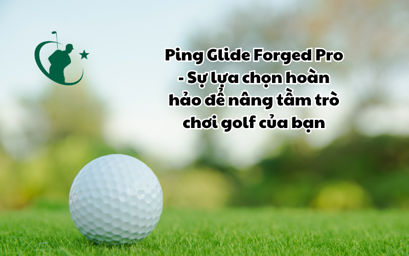 Ping Glide Forged Pro - Sự Lựa Chọn Hoàn Hảo Để Nâng Tầm Trò Chơi Golf Của Bạn