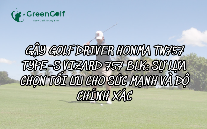 GẬY GOLF DRIVER HONMA TW757 TYPE-S VIZARD 757 BLK - SỰ LỰA CHỌN TỐI ƯU CHO SỨC MẠNH VÀ ĐỘ CHÍNH XÁC