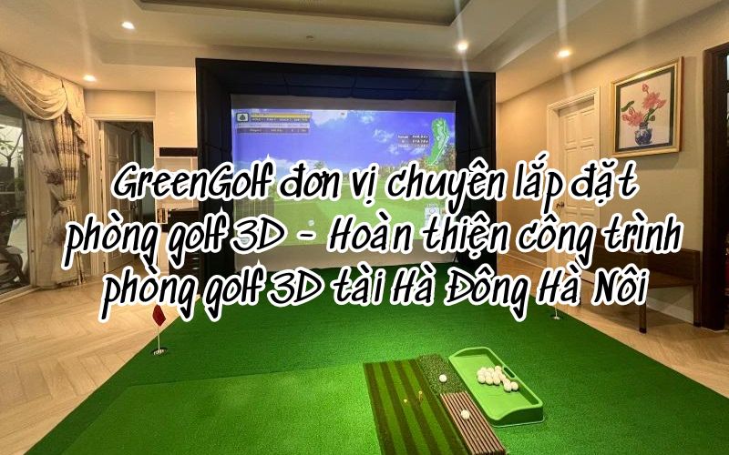 GreenGolf đơn vị chuyên thi công lắp đặt phòng golf 3D - Hoàn thiện công trình phòng golf 3D tài Hà Đông Hà Nôi