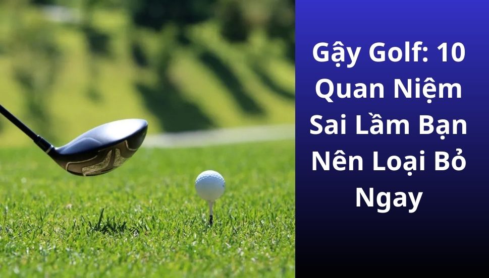 Gậy Golf: 10 Quan Niệm Sai Lầm Bạn Nên Loại Bỏ Ngay